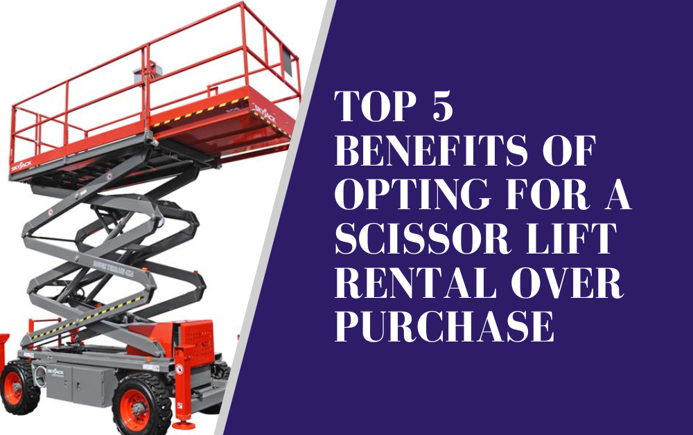 Top 5 Benefits of Opting for a Scissor Lift Rental Over Purchase